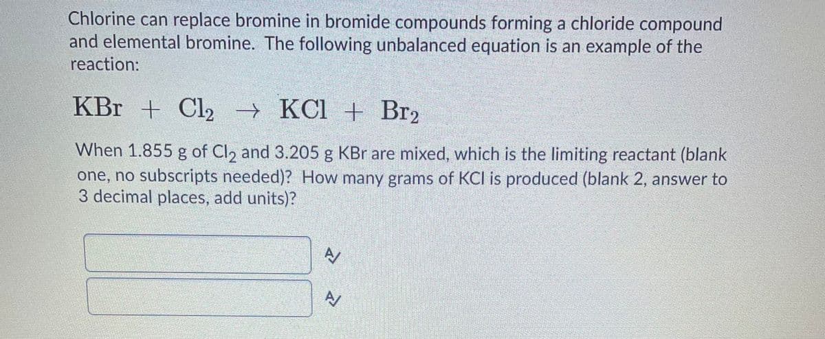 Chlorine can replace bromine in bromide compounds forming a chloride compound
and elemental bromine. The following unbalanced equation is an example of the
reaction:
KBr + Cl2 → KCl + Br2
When 1.855 g of Cl, and 3.205 g KBr are mixed, which is the limiting reactant (blank
one, no subscripts needed)? How many grams of KCl is produced (blank 2, answer to
3 decimal places, add units)?
