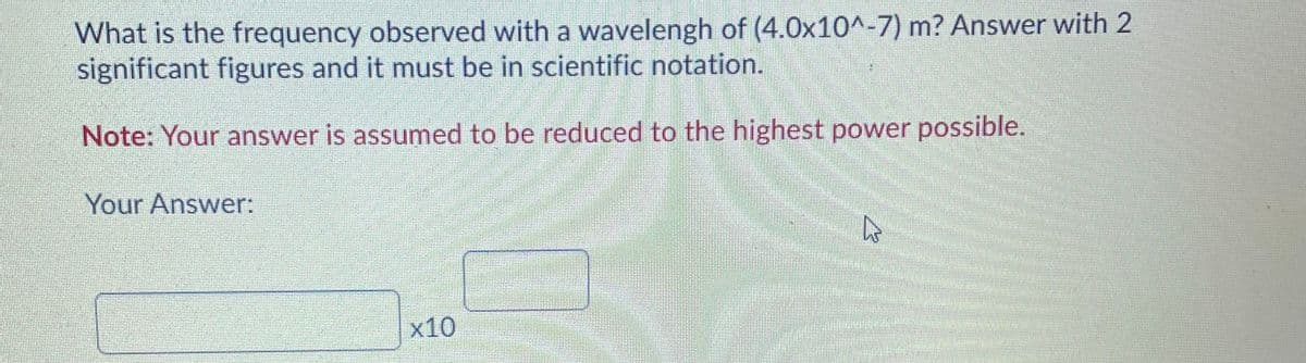 What is the frequency observed with a wavelengh of (4.0x10^-7) m? Answer with 2
significant figures and it must be in scientific notation.
Note: Your answer is assumed to be reduced to the highest power possible.
Your Answer:
x10
