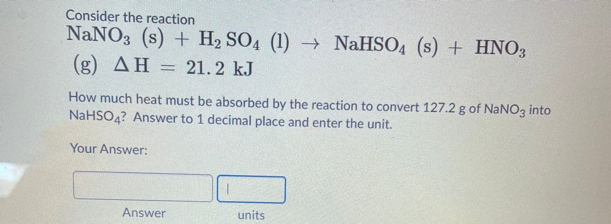 Consider the reaction
NaNO3 (s) + H2 SO4 (1) → NaHSO4 (s) + HNO3
(g) AH = 21. 2 kJ
How much heat must be absorbed by the reaction to convert 127.2 g of NaNO3 into
NaHSO4? Answer to 1 decimal place and enter the unit.
Your Answer:
Answer
units
