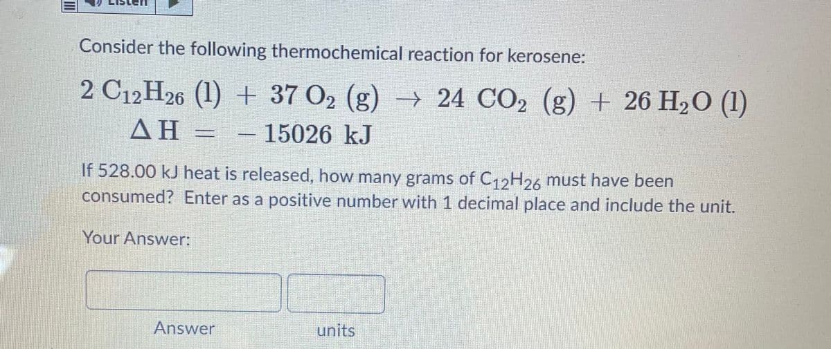 Consider the following thermochemical reaction for kerosene:
2 C12 H26 (1) + 37 O2 (g) → 24 CO2 (g) + 26 H20 (1)
ΔΗ
- 15026 kJ
If 528.00 kJ heat is released, how many grams of C12H26 must have been
consumed? Enter as a positive number with 1 decimal place and include the unit.
Your Answer:
Answer
units
