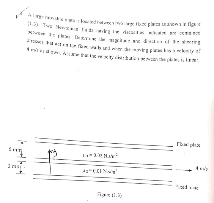 A large movable plate is located hetween two large tixed plates as shown in tigare
(1.3). Two Newtonian fluids having the viscosities indicated are contained
between the plates. Determine the magnitude and direction of the shearing
stresses that act on the fixed walls and when the moving plates has a velocity of
4 m/s as shown. Assume that the velocity distribution between the plates is linear.
Fixed plate
6 mm
HH1 = 0.02 N.s/m?
4 m/s
3 mm
l 2 = 0.01 N.s/m?
Fixed plate
Figure (1.3)
