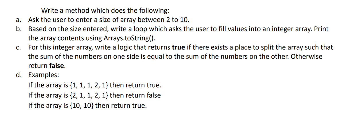 Write a method which does the following:
Ask the user to enter a size of array between 2 to 10.
b. Based on the size entered, write a loop which asks the user to fill values into an integer array. Print
the array contents using Arrays.toString().
For this integer array, write a logic that returns true if there exists a place to split the array such that
а.
С.
the sum of the numbers on one side is equal to the sum of the numbers on the other. Otherwise
return false.
d. Examples:
If the array is {1, 1, 1, 2, 1} then return true.
If the array is {2, 1, 1, 2, 1} then return false
If the array is {10, 10} then return true.
