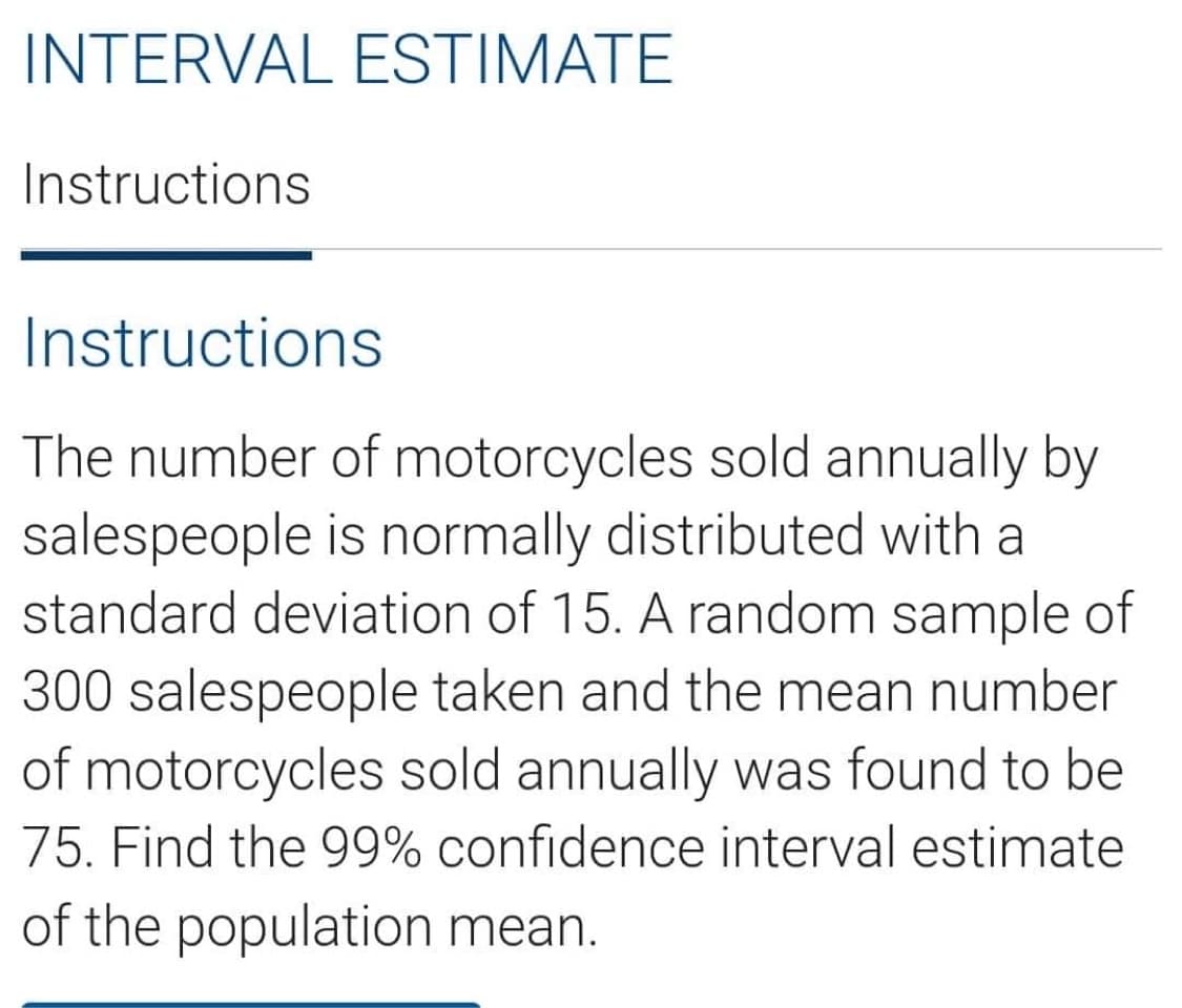 INTERVAL ESTIMATE
Instructions
Instructions
The number of motorcycles sold annually by
salespeople is normally distributed with a
standard deviation of 15. A random sample of
300 salespeople taken and the mean number
of motorcycles sold annually was found to be
75. Find the 99% confidence interval estimate
of the population mean.
