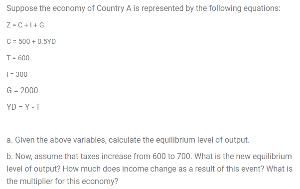 Suppose the economy of Country A is represented by the following equations:
Z = C +1+G
C = 500 + 0.5YD
T= 600
| = 300
G = 2000
YD = Y -T
a. Given the above variables, calculate the equilibrium level of output.
b. Now, assume that taxes increase from 600 to 700. What is the new equilibrium
level of output? How much does income change as a result of this event? What is
the multiplier for this economy?
