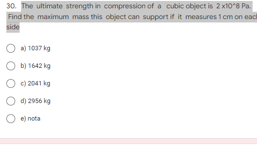 30. The ultimate strength in compression of a cubic object is 2 x10^8 Pa.
Find the maximum mass this object can support if it measures 1 cm on each
side
a) 1037 kg
b) 1642 kg
c) 2041 kg
d) 2956 kg
e) nota