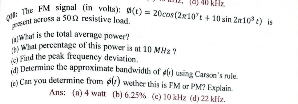 present across a 502 resistive load.
Q10: The FM signal (in volts): Ø(t) = 20cos(2n107t + 10 sin 2n103 t) is
(a)What is the total average power?
(b) What percentage of this power is at 10 MHz?
(d) 40 kHz.
(c) Find the peak frequency deviation.
CA Determine the approximate bandwidth of (1) using Carson's rule.
A Can you determine from ø(t) wether this is FM or PM? Explain.
Ans: (a) 4 watt (b) 6.25% (c) 10 kHz (d) 22 kHz.
