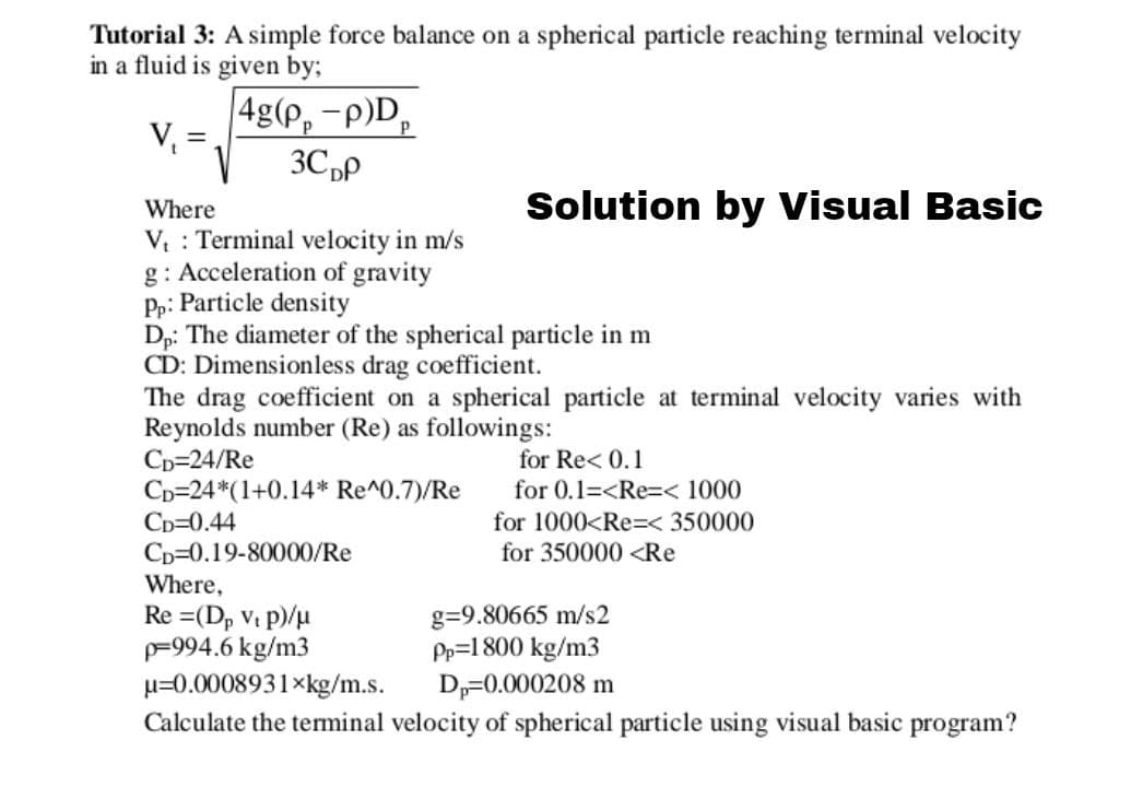 Tutorial 3: A simple force balance on a spherical particle reaching terminal velocity
in a fluid is given by;
|4g(P, -p)D,
V :
3C,p
Where
Solution by Visual Basic
V Terminal velocity in m/s
g: Acceleration of gravity
Pp: Particle density
Dp: The diameter of the spherical particle in m
CD: Dimensionless drag coefficient.
The drag coefficient on a spherical particle at terminal velocity varies with
Reynolds number (Re) as followings:
Cp=24/Re
Cp=24*(1+0.14* Re^0.7)/Re
Cp=0.44
Cp=0.19-80000/Re
Where,
Re =(D, Vi p)/u
=994.6 kg/m3
µ=0.0008931×kg/m.s.
Calculate the terminal velocity of spherical particle using visual basic program?
for Re< 0.1
for 0.1=<Re=< 1000
for 1000<Re=< 350000
for 350000 <Re
g=9.80665 m/s2
Pp=1 800 kg/m3
Dp=0.000208 m

