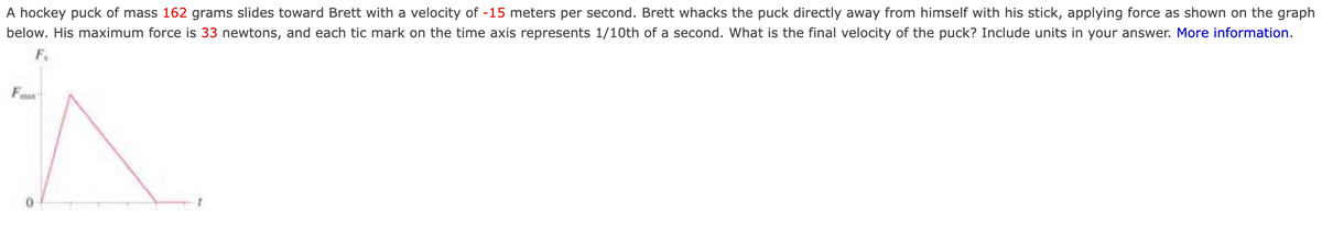 A hockey puck of mass 162 grams slides toward Brett with a velocity of -15 meters per second. Brett whacks the puck directly away from himself with his stick, applying force as shown on the graph
below. His maximum force is 33 newtons, and each tic mark on the time axis represents 1/10th of a second. What is the final velocity of the puck? Include units in your answer. More information.
mas