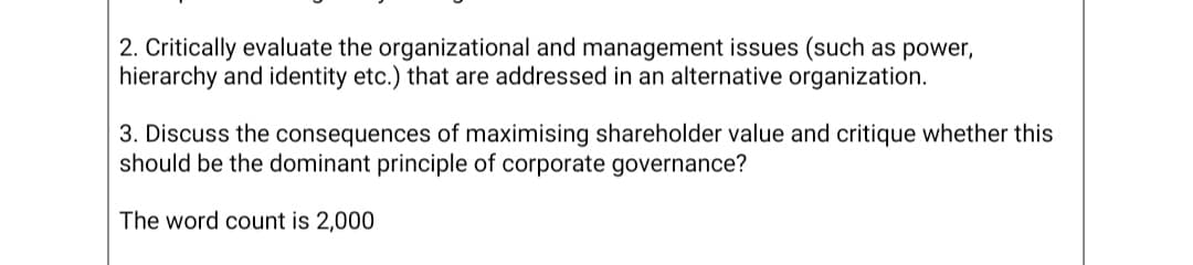2. Critically evaluate the organizational and management issues (such as power,
hierarchy and identity etc.) that are addressed in an alternative organization.
3. Discuss the consequences of maximising shareholder value and critique whether this
should be the dominant principle of corporate governance?
The word count is 2,000