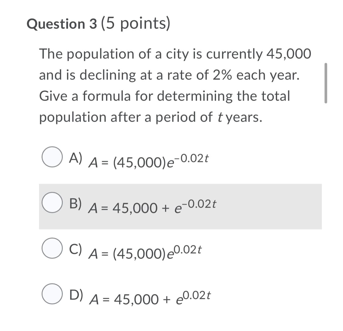 Question 3 (5 points)
The population of a city is currently 45,000
and is declining at a rate of 2% each year.
Give a formula for determining the total
population after a period of t years.
A)
U A) A = (45,000)e-0.02t
B)
A = 45,000 + e¯
0.02t
C) A = (45,000)e0.02t
O D) A = 45,000 + e0.02t
