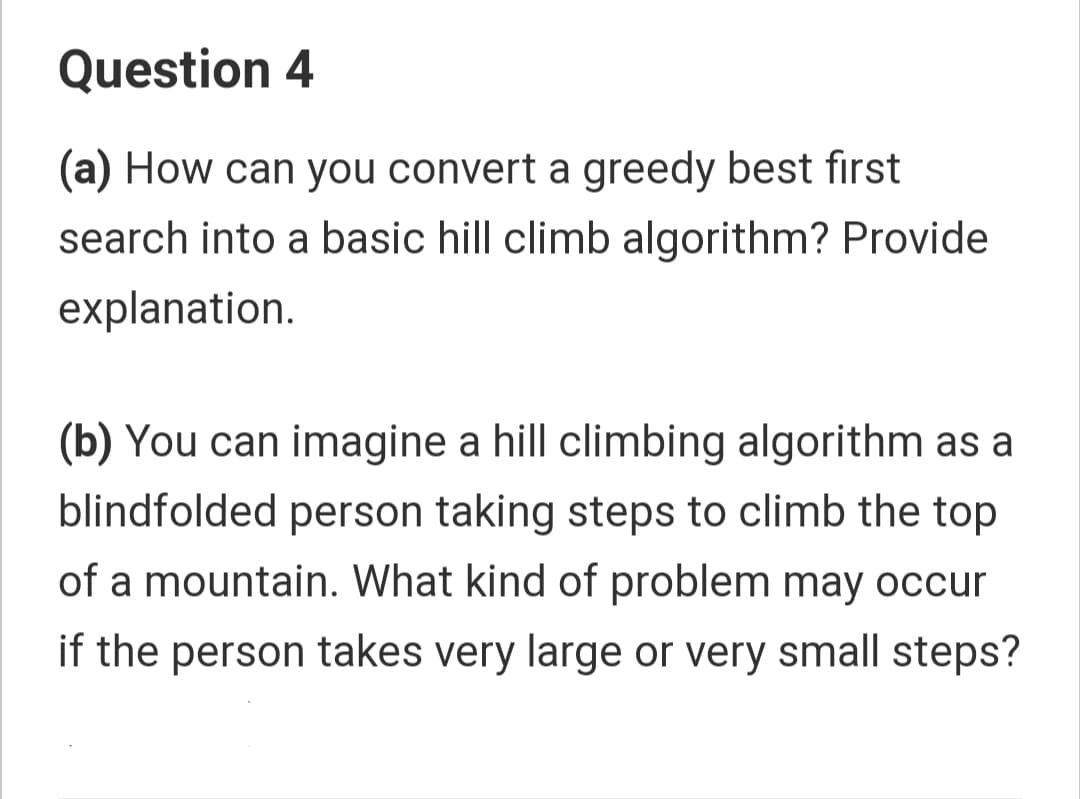 Question 4
(a) How can you convert a greedy best first
search into a basic hill climb algorithm? Provide
explanation.
(b) You can imagine a hill climbing algorithm as a
blindfolded person taking steps to climb the top
of a mountain. What kind of problem may occur
if the person takes very large or very small steps?
