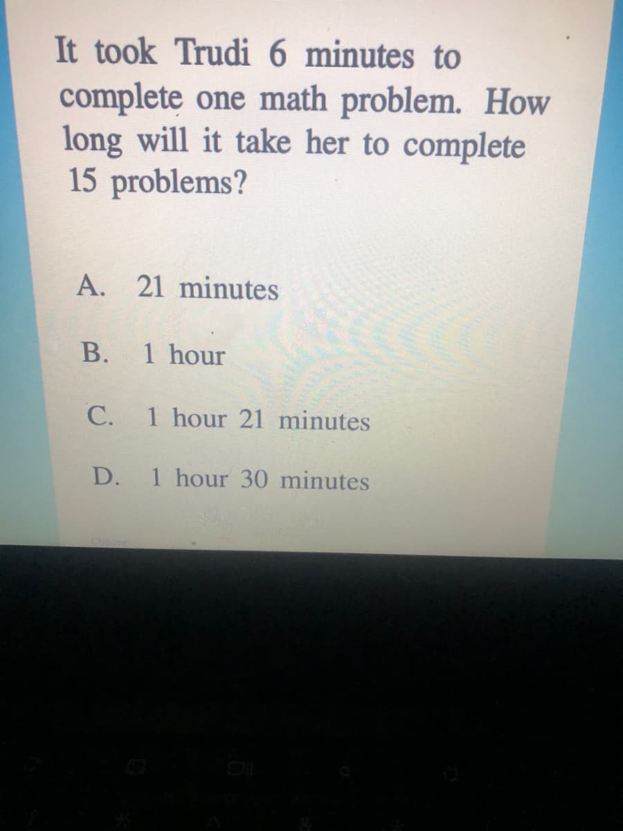 It took Trudi 6 minutes to
complete one math problem. How
long will it take her to complete
15 problems?
A. 21 minutes
В.
1 hour
С.
1 hour 21 minutes
D.
1 hour 30 minutes
Choose
