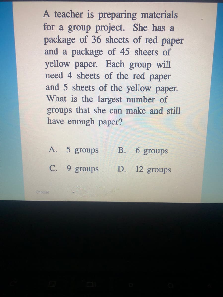 A teacher is preparing materials
for a group project. She has a
package of 36 sheets of red paper
and a package of 45 sheets of
yellow paper. Each group will
need 4 sheets of the red paper
and 5 sheets of the yellow paper.
What is the largest number of
groups that she can make and still
have enough paper?
A. 5 groups
В.
6 groups
C. 9 groups
D.
12 groups
Choose
