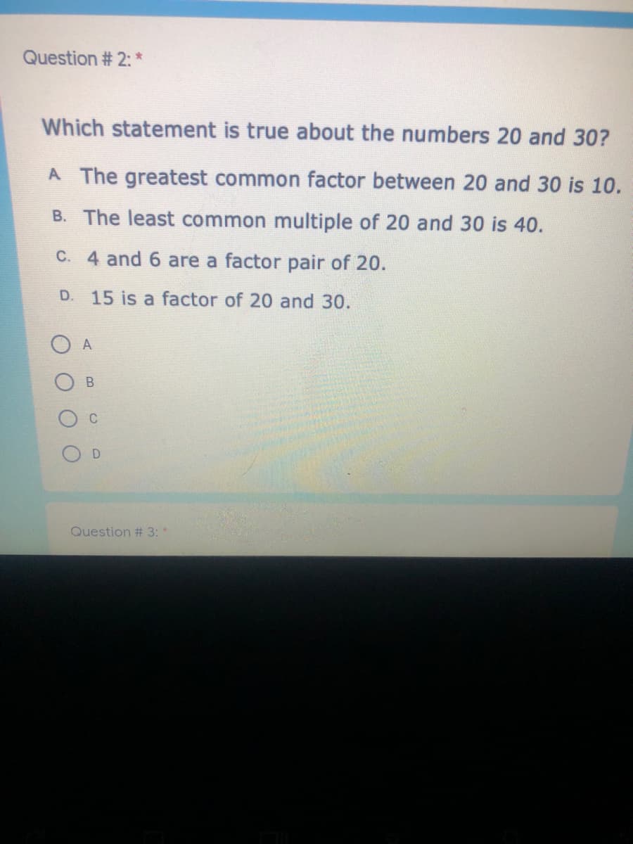 Question # 2: *
Which statement is true about the numbers 20 and 30?
A The greatest common factor between 20 and 30 is 10.
B. The least common multiple of 20 and 30 is 40.
C. 4 and 6 are a factor pair of 20.
D. 15 is a factor of 20 and 30.
A
C
Question # 3:*
