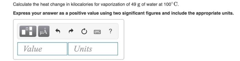 Calculate the heat change in kilocalories for vaporization of 49 g of water at 100°C.
Express your answer as a positive value using two significant figures and include the appropriate units.
HÀ
?
Value
Units
