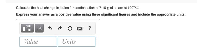 Calculate the heat change in joules for condensation of 7.10 g of steam at 100°C.
Express your answer as a positive value using three significant figures and include the appropriate units.
HA
?
Value
Units
