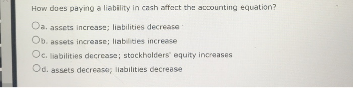 How does paying a liability in cash affect the accounting equation?
Oa. assets increase; liabilities decrease
Ob. assets increase; liabilities increase
Oc. liabilities decrease; stockholders' equity increases
Od. assets decrease; liabilities decrease