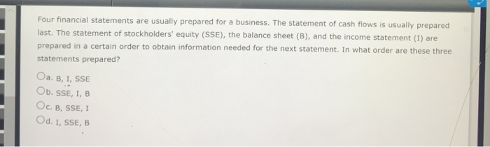 Four financial statements are usually prepared for a business. The statement of cash flows is usually prepared
last. The statement of stockholders' equity (SSE), the balance sheet (B), and the income statement (1) are
prepared in a certain order to obtain information needed for the next statement. In what order are these three
statements prepared?
Oa. B, I, SSE
Ob. SSE, I, B
Oc. B, SSE, I
Od. 1, SSE, B