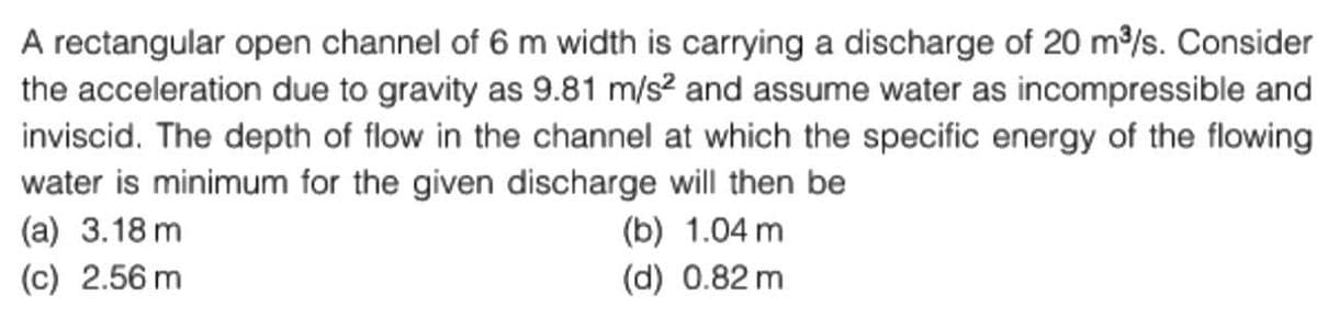 A rectangular open channel of 6 m width is carrying a discharge of 20 m³/s. Consider
the acceleration due to gravity as 9.81 m/s² and assume water as incompressible and
inviscid. The depth of flow in the channel at which the specific energy of the flowing
water is minimum for the given discharge will then be
(a) 3.18 m
(c) 2.56 m
(b) 1.04 m
(d) 0.82 m