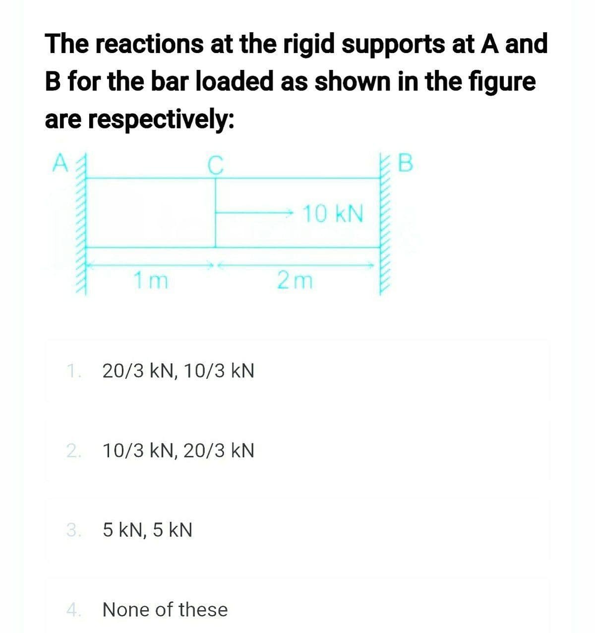 The reactions at the rigid supports at A and
B for the bar loaded as shown in the figure
are respectively:
1m
C
1. 20/3 kN, 10/3 KN
2. 10/3 kN, 20/3 KN
3. 5 kN, 5 kN
4. None of these
10 kN
2m
B