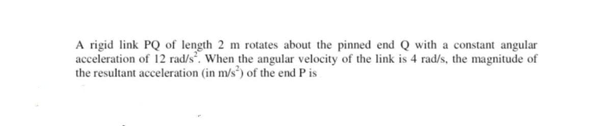 A rigid link PQ of length 2 m rotates about the pinned end Q with a constant angular
acceleration of 12 rad/s. When the angular velocity of the link is 4 rad/s, the magnitude of
the resultant acceleration (in m/s²) of the end P is