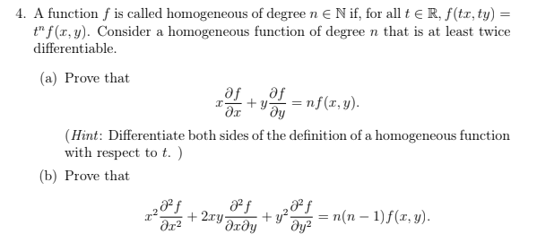 4. A function f is called homogeneous of degree n E N if, for all t e R, f(tx, ty) =
t" f(x, y). Consider a homogeneous function of degree n that is at least twice
differentiable.
(a) Prove that
af
af
ду
+ y
=nf(x,y).
(Hint: Differentiate both sides of the definition of a homogeneous function
with respect to t. )
(b) Prove that
+ 2xy Jrdy
— п(п — 1)f(г, у).
+ y?.
ду?

