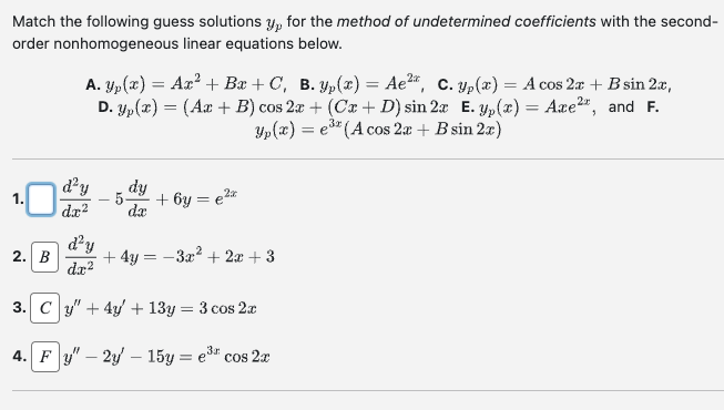Match the following guess solutions y, for the method of undetermined coefficients with the second-
order nonhomogeneous linear equations below.
A. Yp(x) = Ax² + Bx+C, B. Yp(x) = Ae²*, C. yp(x) = A cos 2x + B sin 2x,
D. yp(x) = (Ax + B) cos 2x + (Cx + D) sin 2x E. yp(x) = Axe²*, and F.
Yp(x) = e³2 (A cos 2x + B sin 2x)
2. B
d²y
dx²
dy
da
2x
+6y= €²x
d'y
dx²
3. Cy" + 4y + 13y = 3 cos 2x
4. Fy" - 2y - 15y = e³ cos 2x
+4y=-3x² + 2x + 3