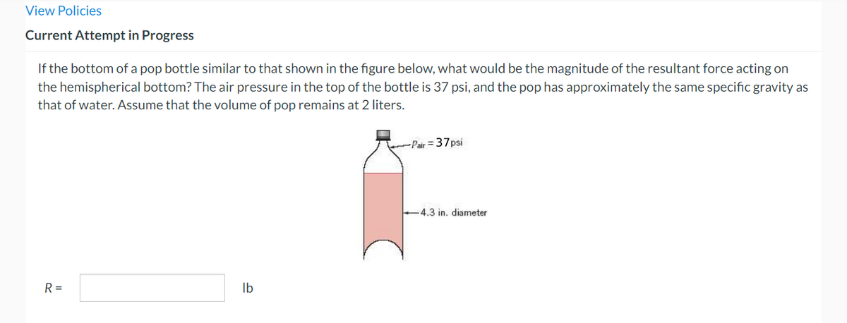 View Policies
Current Attempt in Progress
If the bottom of a pop bottle similar to that shown in the figure below, what would be the magnitude of the resultant force acting on
the hemispherical bottom? The air pressure in the top of the bottle is 37 psi, and the pop has approximately the same specific gravity as
that of water. Assume that the volume of pop remains at 2 liters.
R =
lb
~~~~~~Pair=37psi
4.3 in. diameter