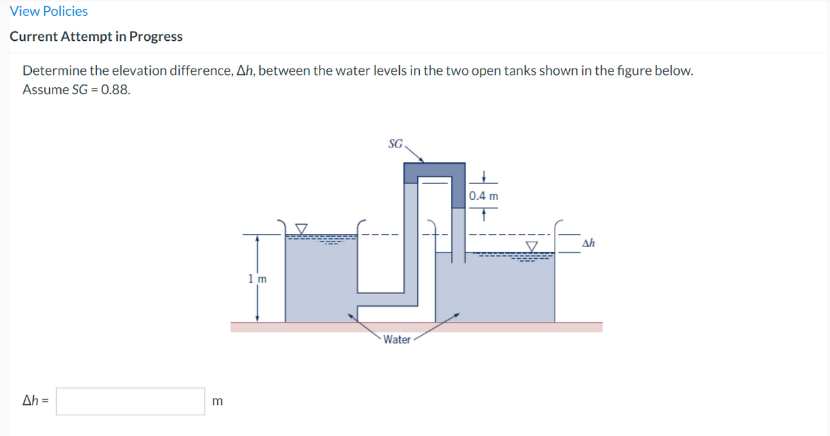 View Policies
Current Attempt in Progress
Determine the elevation difference, Ah, between the water levels in the two open tanks shown in the figure below.
Assume SG = 0.88.
Ah =
m
1 m
SG
Water
tit
0.4 m
V
Ah