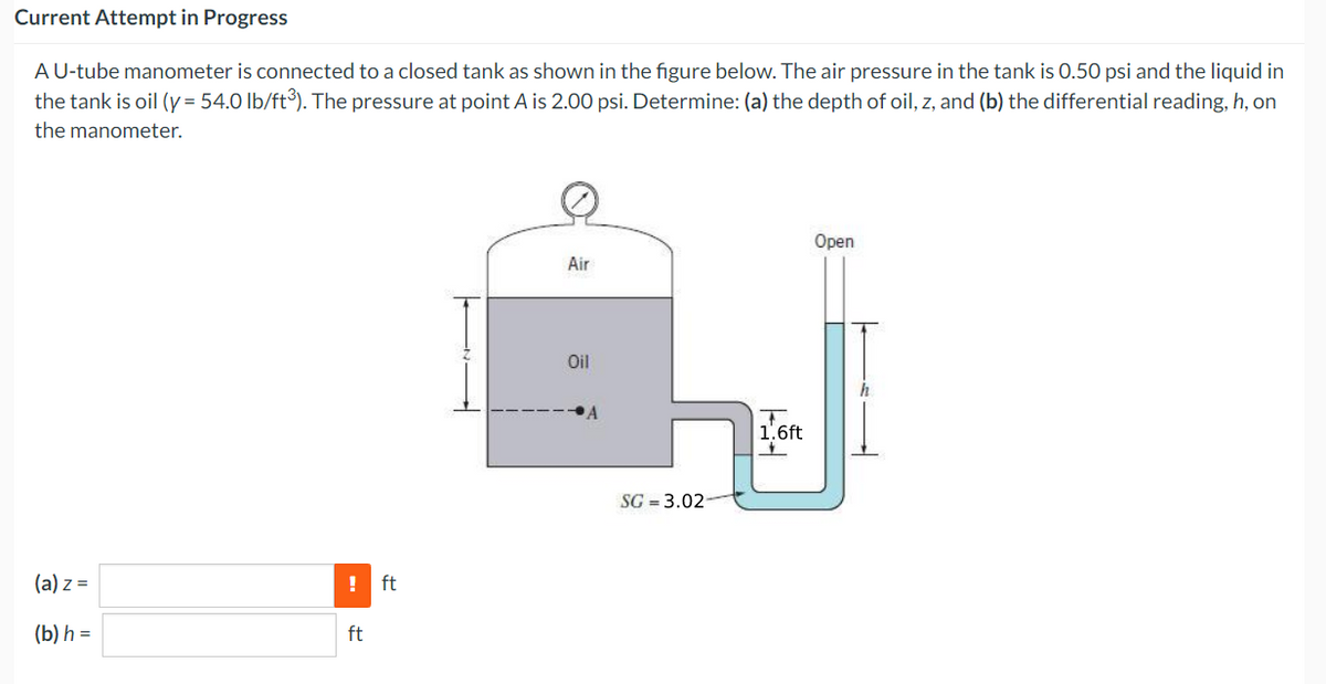 Current Attempt in Progress
A U-tube manometer is connected to a closed tank as shown in the figure below. The air pressure in the tank is 0.50 psi and the liquid in
the tank is oil (y = 54.0 lb/ft³). The pressure at point A is 2.00 psi. Determine: (a) the depth of oil, z, and (b) the differential reading, h, on
the manometer.
(a) z =
(b) h =
ft
ft
Air
Oil
SG = 3.02
1.6ft
Open
h