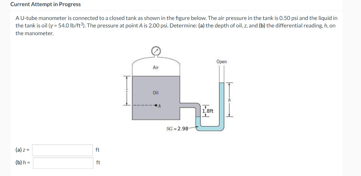 Current Attempt in Progress
A U-tube manometer is connected to a closed tank as shown in the figure below. The air pressure in the tank is 0.50 psi and the liquid in
the tank is oil (y = 54.0 lb/ft³). The pressure at point A is 2.00 psi. Determine: (a) the depth of oil, z, and (b) the differential reading, h, on
the manometer.
(a) z =
(b) h =
ft
ft
Air
Oil
A
SG 2.98
Hit
1.8ft
Open
h