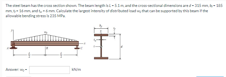 The steel beam has the cross section shown. The beam length is L-5.1 m, and the cross-sectional dimensions are d-315 mm, b. - 185
mm, t - 16 mm, and tw - 6 mm. Calculate the largest intensity of distributed load wo that can be supported by this beam if the
allowable bending stress is 235 MPa.
B
Answer: Wo
kN/m