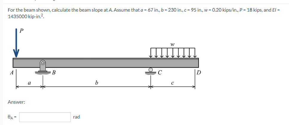 For the beam shown, calculate the beam slope at A. Assume that a = 67 in., b = 230 in., c = 95 in., w = 0.20 kips/in., P = 18 kips, and El =
1435000 kip-in.².
P
B
C
D
b
A
Answer:
8A =
a
rad
с