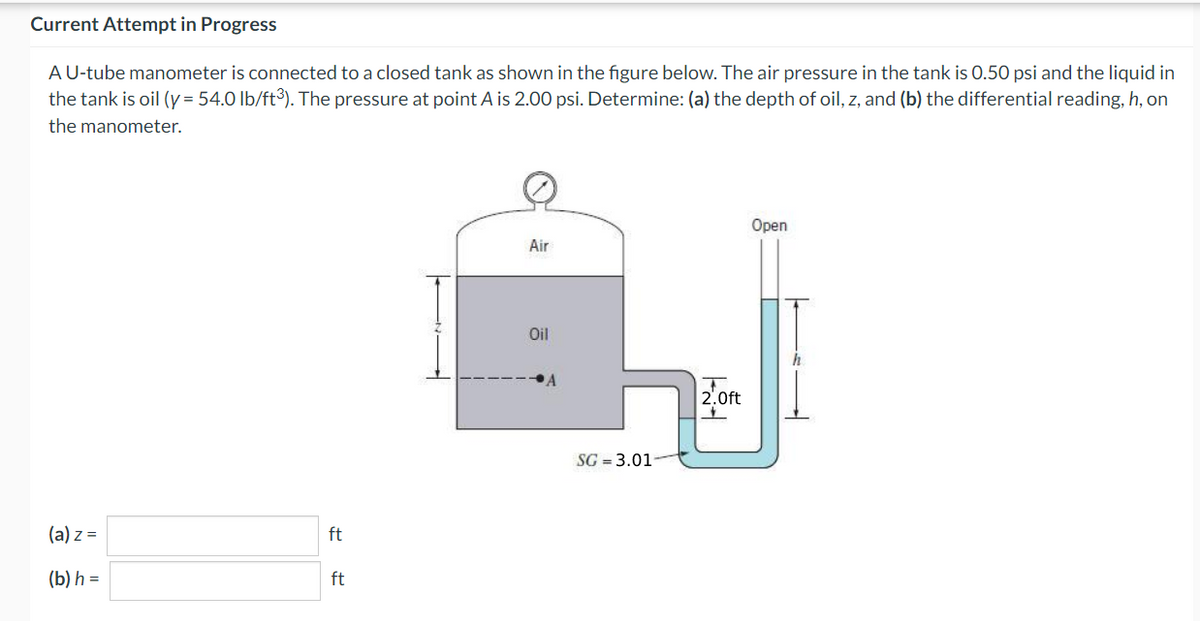 Current Attempt in Progress
A U-tube manometer is connected to a closed tank as shown in the figure below. The air pressure in the tank is 0.50 psi and the liquid in
the tank is oil (y = 54.0 lb/ft³). The pressure at point A is 2.00 psi. Determine: (a) the depth of oil, z, and (b) the differential reading, h, on
the manometer.
(a) z =
(b) h =
ft
ft
Air
Oil
SG = 3.01
2.0ft
+
Open
h