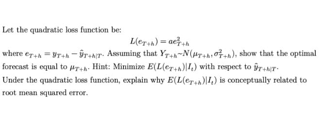 Let the quadratic loss function be:
L(eT+h) = ae7+h
where er4h = YT+n – ÎT+h\T• Assuming that Yr4h~N(Hr+h, n), show that the optimal
forecast is equal to µr+h- Hint: Minimize E(L(er+h)|I4) with respect to îrhT-
Under the quadratic loss function, explain why E(L(er+h)|I,) is conceptually related to
root mean squared error.
