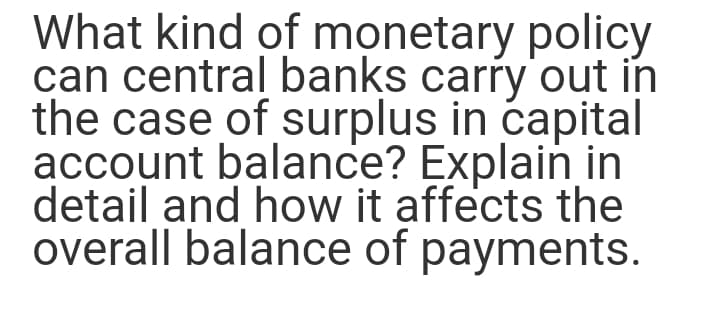 What kind of monetary policy
can central banks carry out in
the case of surplus in capital
account balance? Explain in
detail and how it affects the
overall balance of payments.
