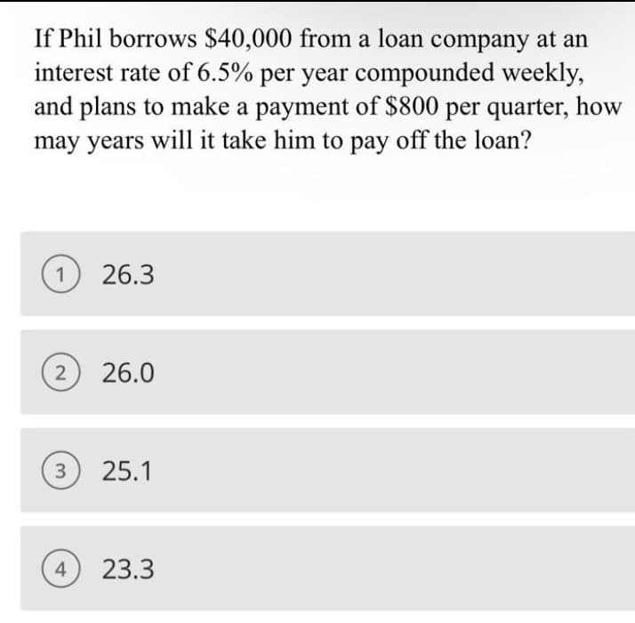 If Phil borrows $40,000 from a loan company at an
interest rate of 6.5% per year compounded weekly,
and plans to make a payment of $800 per quarter, how
may years will it take him to pay off the loan?
1 26.3
2
26.0
3 25.1
4
23.3
