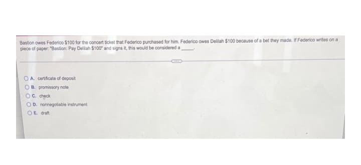 Bastion owes Federioco $100 for the concert ticket that Federico purchased for him. Federico owes Delilah $100 because of a bet they made. If Federico writes on a
piece of paper. "Bastion: Pay Delilah $100" and signs it, this would be considered a
OA certificate of deposit
OB. promissory note
Oc check
OD. nonnegotiable instrument
OE draft
