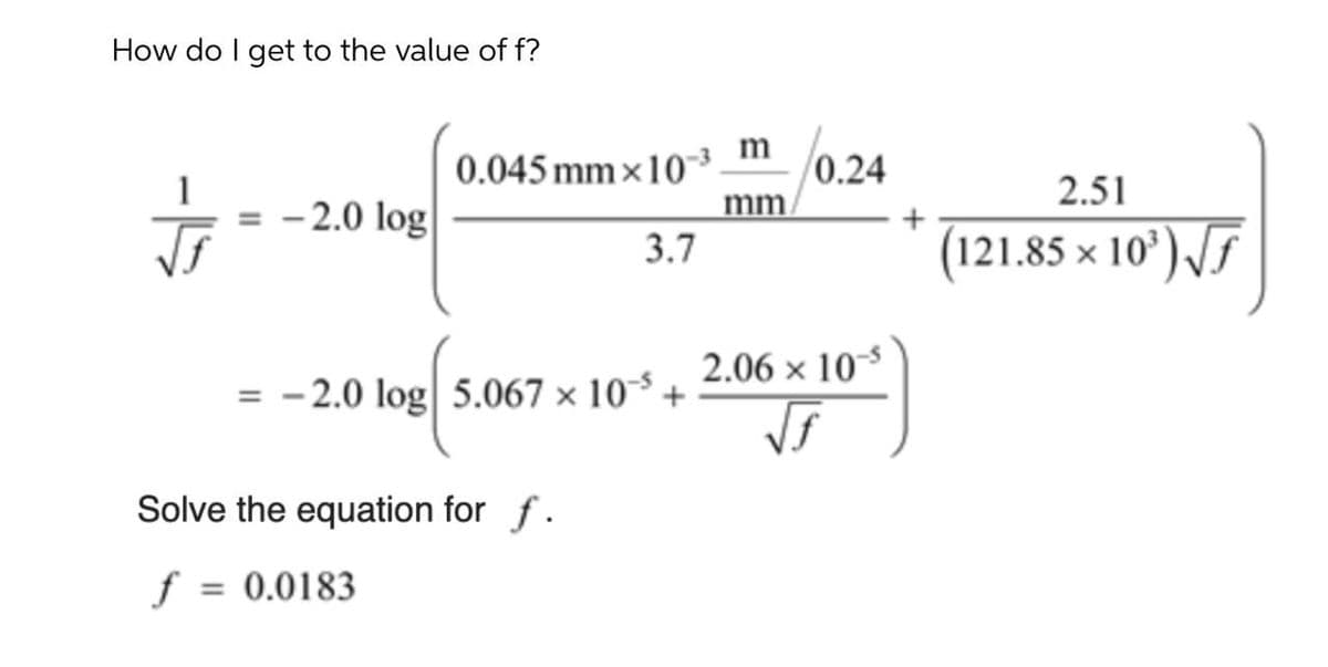 How do I get to the value of f?
l0.24
m
0.045 mm x10-³
mm/
3.7
1
2.51
- 2.0 log
(121.85 × 10’) /F
2.06 x 10
= - 2.0 log| 5.067 × 10³ +
Solve the equation for f.
f
= 0.0183
