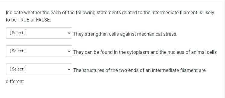 Indicate whether the each of the following statements related to the intermediate filament is likely
to be TRUE or FALSE.
[Select]
[Select]
[Select]
different
✓ They strengthen cells against mechanical stress.
✓ They can be found in the cytoplasm and the nucleus of animal cells
✓ The structures of the two ends of an intermediate filament are