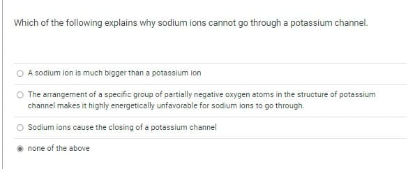 Which of the following explains why sodium ions cannot go through a potassium channel.
A sodium ion is much bigger than a potassium ion
The arrangement of a specific group of partially negative oxygen atoms in the structure of potassium
channel makes it highly energetically unfavorable for sodium ions to go through.
Sodium ions cause the closing of a potassium channel
none of the above