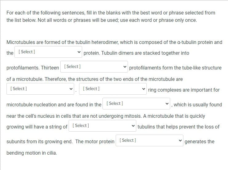 For each of the following sentences, fill in the blanks with the best word or phrase selected from
the list below. Not all words or phrases will be used; use each word or phrase only once.
Microtubules are formed of the tubulin heterodimer, which is composed of the a-tubulin protein and
the [Select]
protein. Tubulin dimers are stacked together into
protofilaments. Thirteen [Select]
of a microtubule. Therefore, the structures of the two ends of the microtubule are
[Select]
[Select]
protofilaments form the tube-like structure
ring complexes are important for
microtubule nucleation and are found in the [Select]
, which is usually found
near the cell's nucleus in cells that are not undergoing mitosis. A microtubule that is quickly
growing will have a string of [Select]
tubulins that helps prevent the loss of
subunits from its growing end. The motor protein [Select]
bending motion in cilia.
generates the