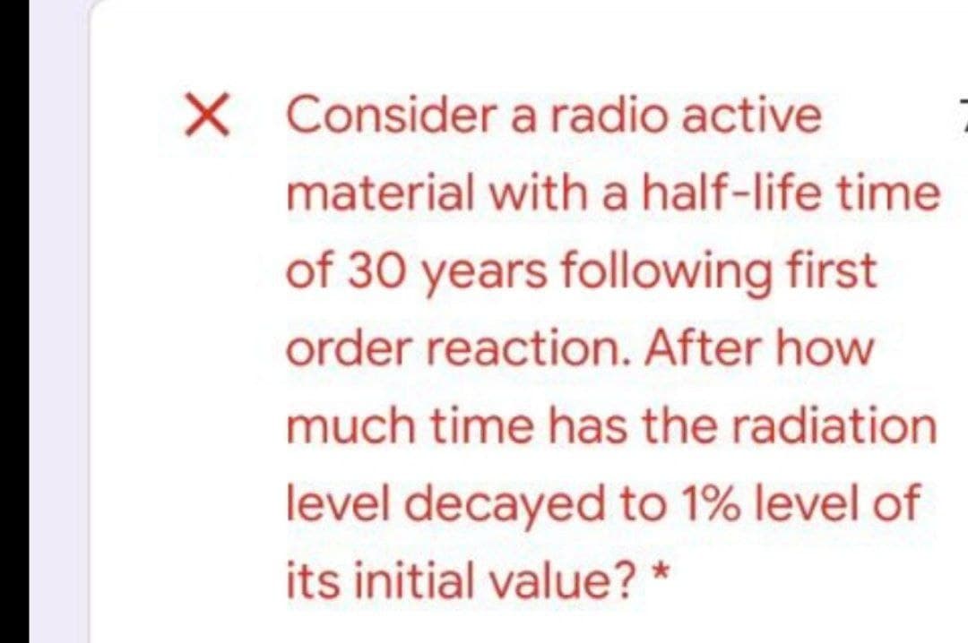 X Consider a radio active
material with a half-life time
of 30 years following first
order reaction. After how
much time has the radiation
level decayed to 1% level of
its initial value? *
