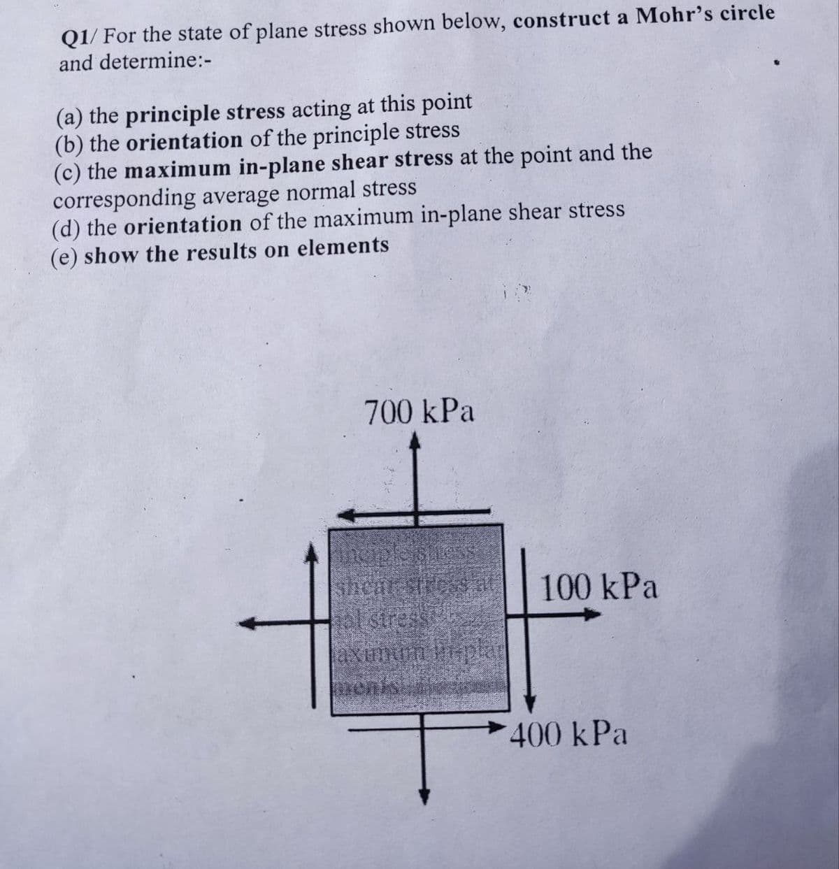 Q1/ For the state of plane stress shown below, construct a Mohr's circle
and determine:-
(a) the principle stress acting at this point
(b) the orientation of the principle stress
(c) the maximum in-plane shear stress at the point and the
corresponding average normal stress
(d) the orientation of the maximum in-plane shear stress
(e) show the results on elements
700 kPa
100 kPa
tal stress
enks
400 kPa
