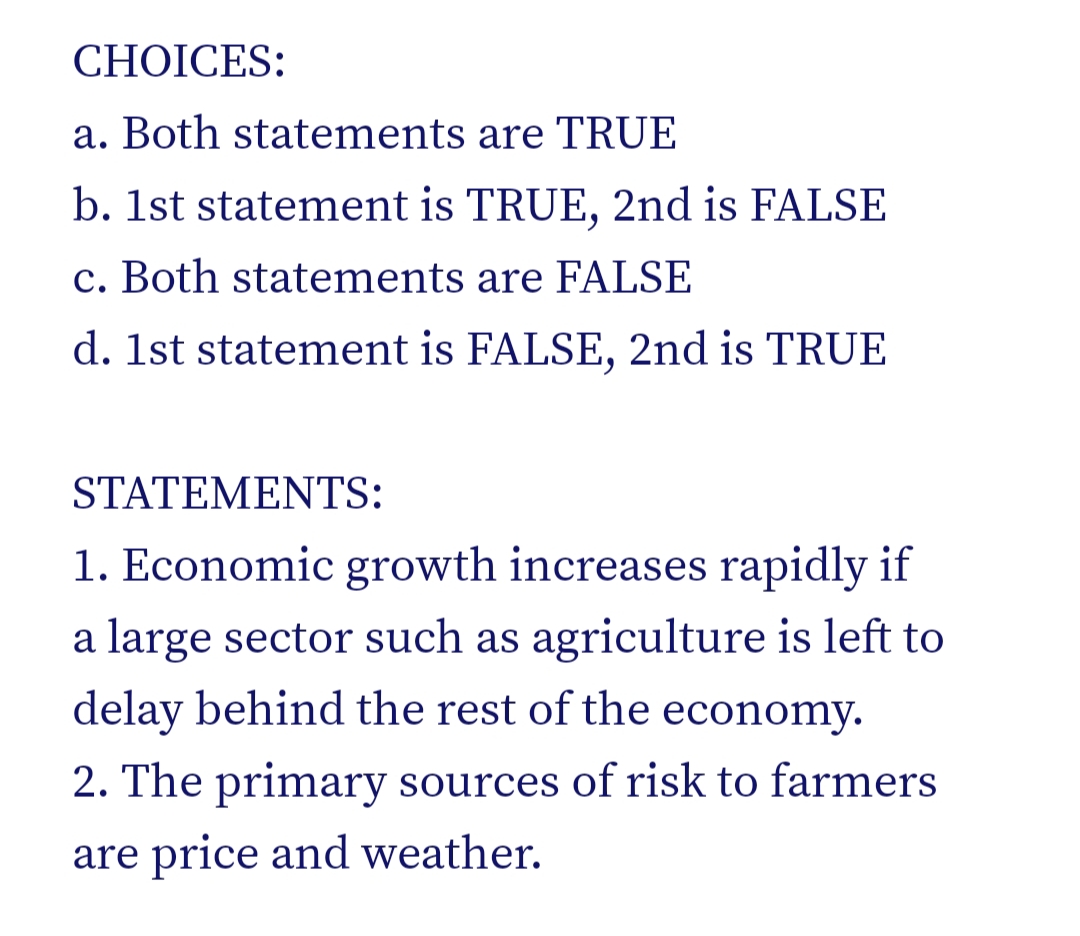 CHOICES:
a. Both statements are TRUE
b. 1st statement is TRUE, 2nd is FALSE
c. Both statements are FALSE
d. 1st statement is FALSE, 2nd is TRUE
STATEMENTS:
1. Economic growth increases rapidly if
a large sector such as agriculture is left to
delay behind the rest of the economy.
2. The primary sources of risk to farmers
are price and weather.