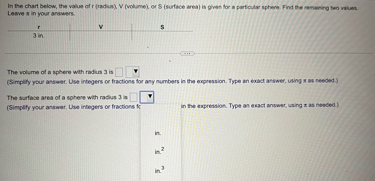 In the chart below, the value of r (radius), V (volume), or S (surface area) is given for a particular sphere. Find the remaining two values.
Leave in your answers.
r
3 in.
V
S
The volume of a sphere with radius 3 is
(Simplify your answer. Use integers or fractions for any numbers in the expression. Type an exact answer, using as needed.)
The surface area of a sphere with radius 3 is
(Simplify your answer. Use integers or fractions fc
in.
in.²
in.³
in the expression. Type an exact answer, using it as needed.)