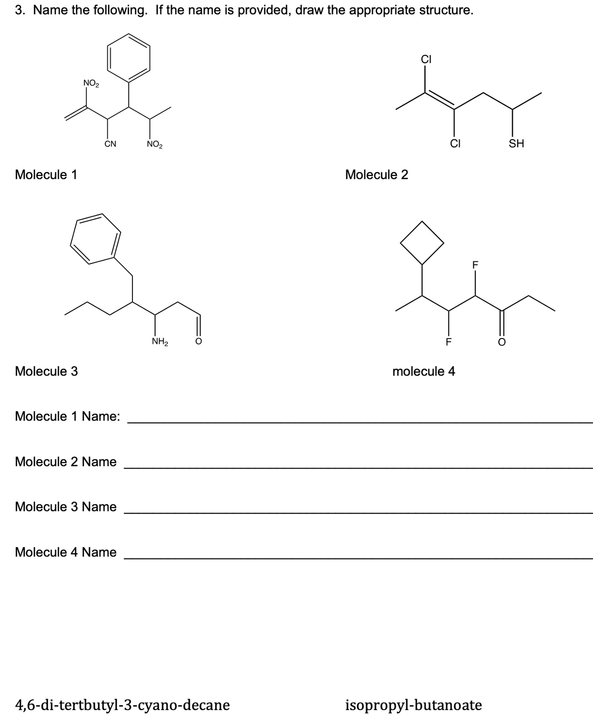 3. Name the following. If the name is provided, draw the appropriate structure.
NO2
CN
NO2
SH
Molecule 1
Molecule 2
NH2
F
Molecule 3
molecule 4
Molecule 1 Name:
Molecule 2 Name
Molecule 3 Name
Molecule 4 Name
4,6-di-tertbutyl-3-cyano-decane
isopropyl-butanoate
