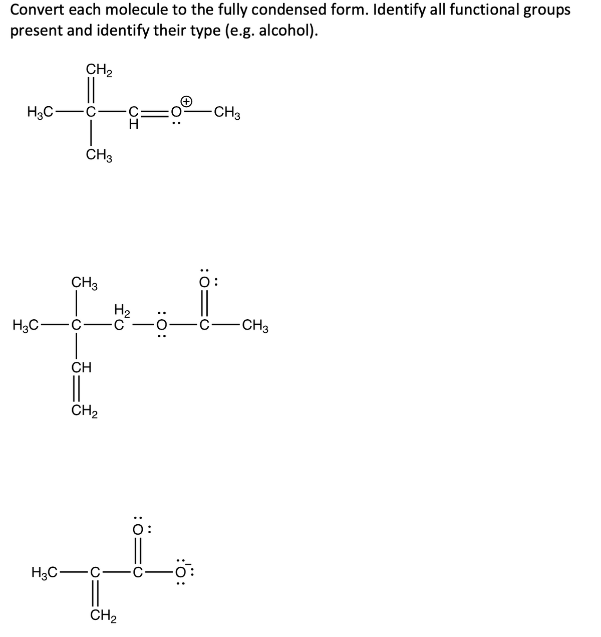 Convert each molecule to the fully condensed form. Identify all functional groups
present and identify their type (e.g. alcohol).
CH2
H3C-
CH3
CH3
CH3
O:
H2
H3C-
-CH3
CH
CH2
0:
H3C-
CH2
:0
:ö:
:0:
