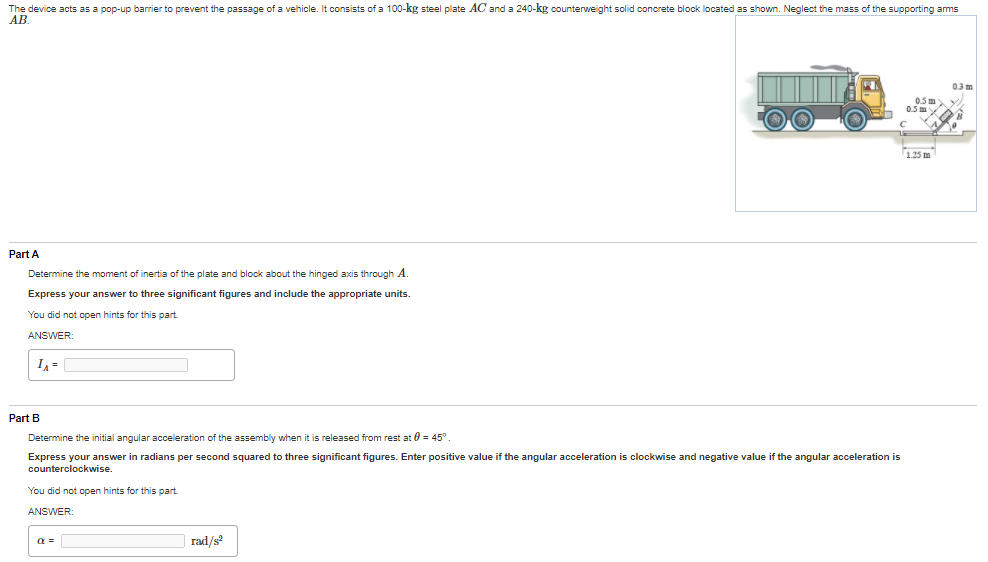 The device acts as a pop-up barrier to prevent the passage of a vehicle. It consists of a 100-kg steel plate AC and a 240-kg counterweight solid concrete block located as shown. Neglect the mass of the supporting arms
AB.
03m
0.5 my
05m
1.25 m
Part A
Determine the moment of inertia of the plate and block about the hinged axis through A.
Express your answer to three significant figures and include the appropriate units.
You did not open hints for this part
ANSWER:
I =
Part B
Determine the initial angular acceleration of the assembly when it is released from rest at 0 = 45°.
Express your answer in radians per second squared to three significant figures. Enter positive value if the angular acceleration is clockwise and negative value if the angular acceleration is
counterclockwise.
You did not open hints for this part
ANSWER:
a =
rad/s
