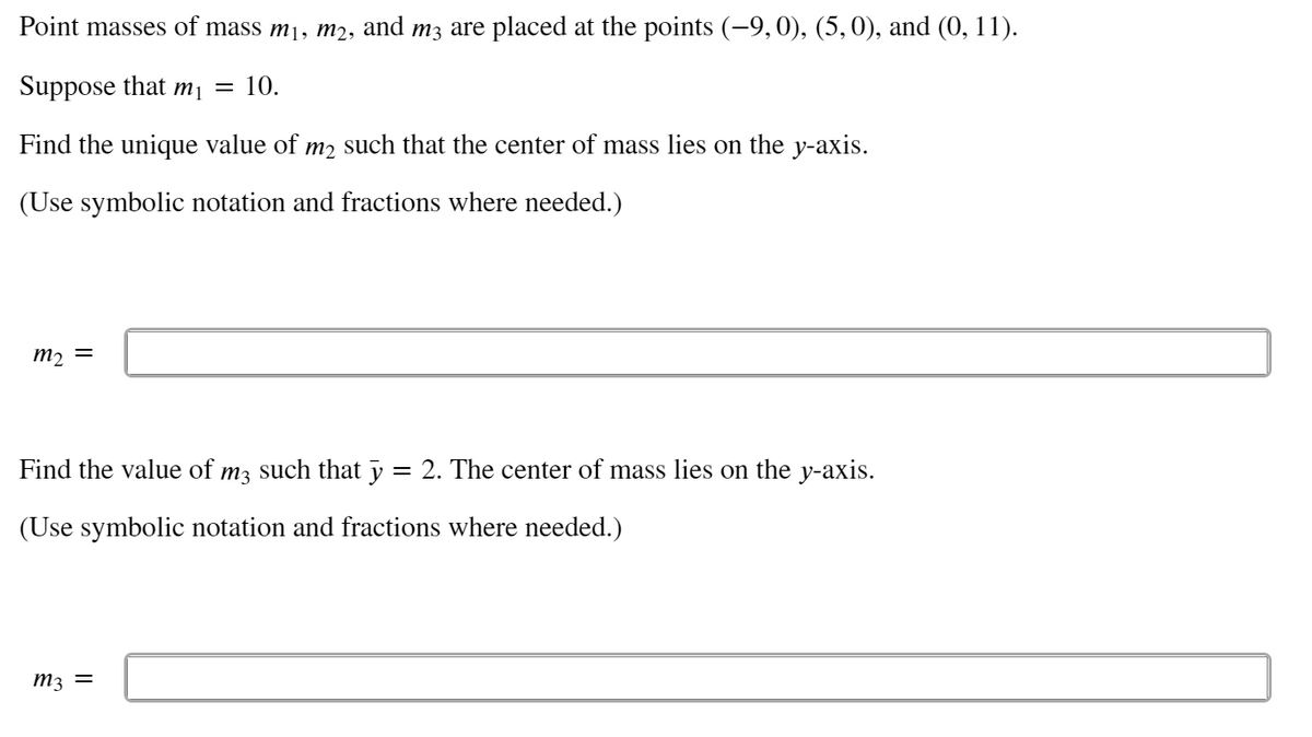 Point masses of mass m1, m2, and m3 are placed at the points (-9,0), (5,0), and (0, 11).
Suppose that m¡ = 10.
Find the unique value of m2 such that the center of mass lies on the y-axis.
(Use symbolic notation and fractions where needed.)
m2 =
Find the value of m3 such that y = 2. The center of mass lies on the y-axis.
(Use symbolic notation and fractions where needed.)
m3 =

